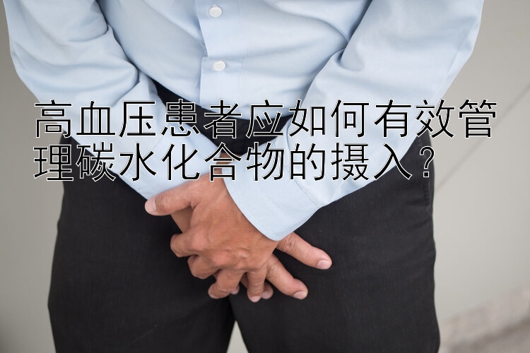 高血压患者应如何有效管理碳水化合物的摄入？