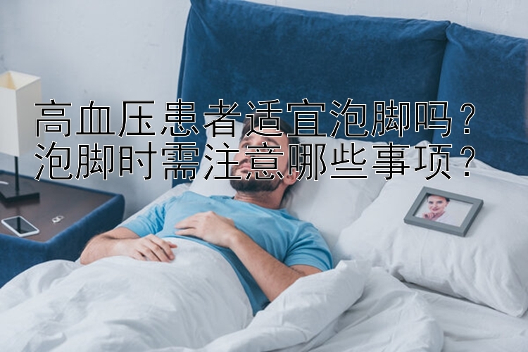 高血压患者适宜泡脚吗？泡脚时需注意哪些事项？