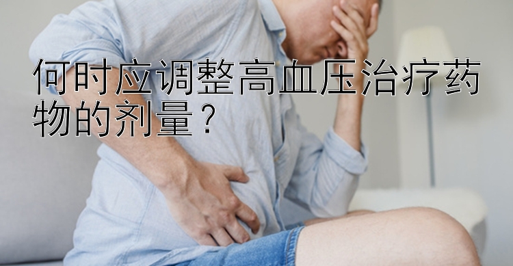 何时应调整高血压治疗药物的剂量？