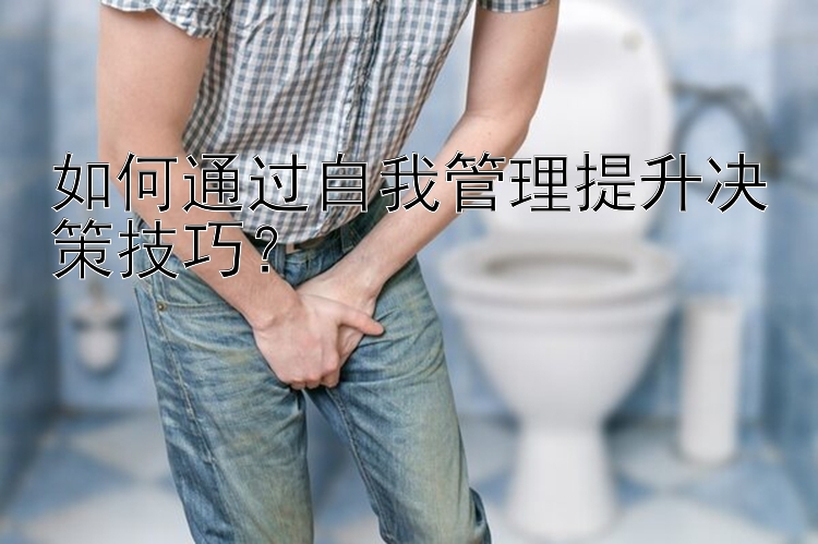 如何通过自我管理提升决策技巧？