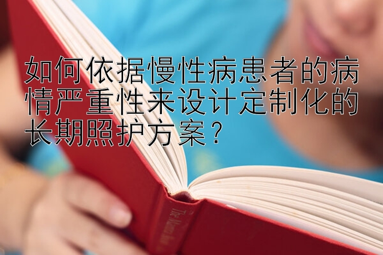 如何依据慢性病患者的病情严重性来设计定制化的长期照护方案？