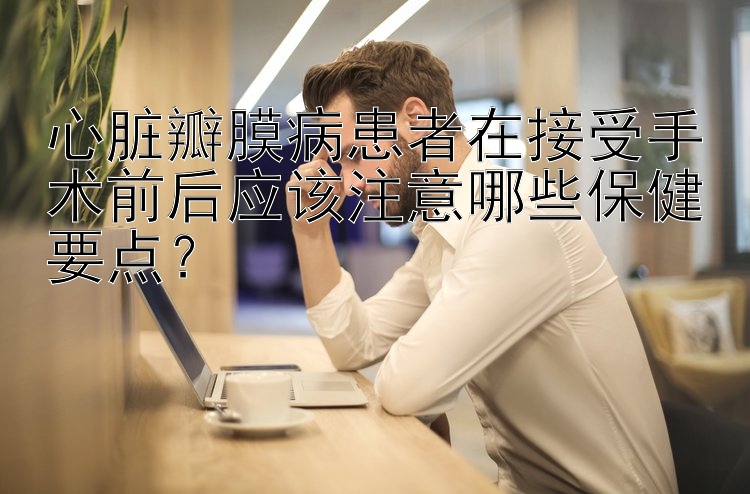 心脏瓣膜病患者在接受手术前后应该注意哪些保健要点？