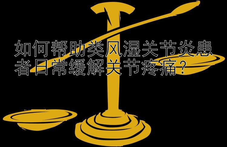 幸运飞艇开奖盛世直播 如何帮助类风湿关节炎患者日常缓解关节疼痛？