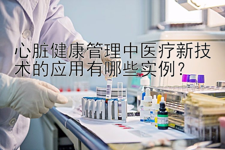 心脏健康管理中医疗新技术的应用有哪些实例？