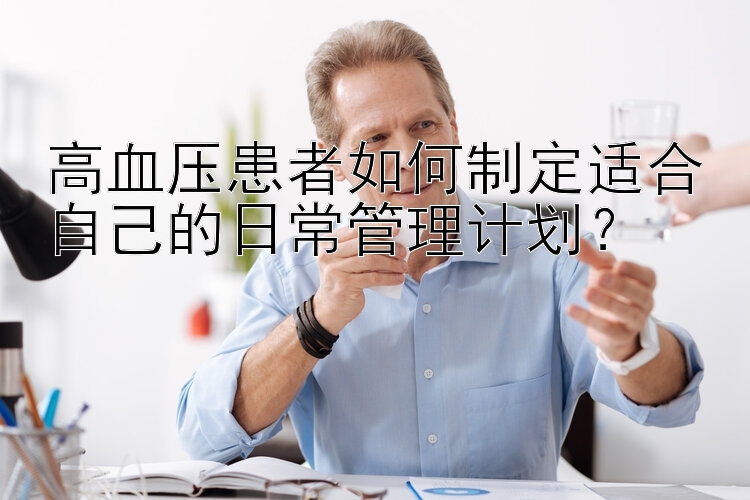 高血压患者如何制定适合自己的日常管理计划？