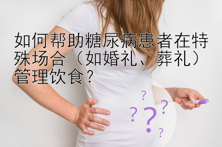 如何帮助糖尿病患者在特殊场合（如婚礼、葬礼）管理饮食？