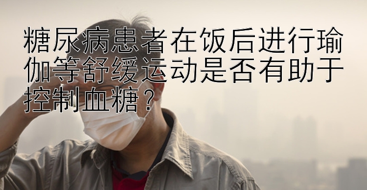 糖尿病患者在饭后进行瑜伽等舒缓运动是否有助于控制血糖？