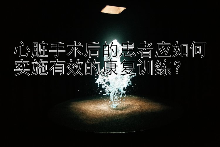 心脏手术后的患者应如何实施有效的康复训练？