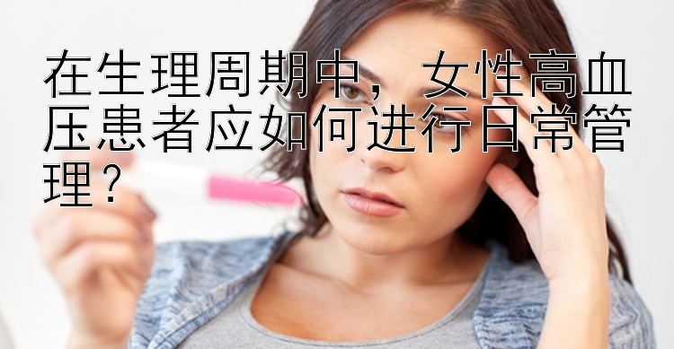 在生理周期中，女性高血压患者应如何进行日常管理？