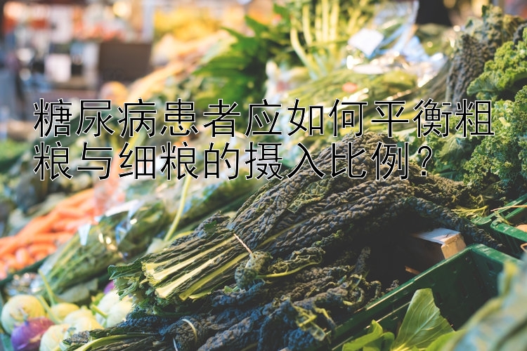 糖尿病患者应如何平衡粗粮与细粮的摄入比例？