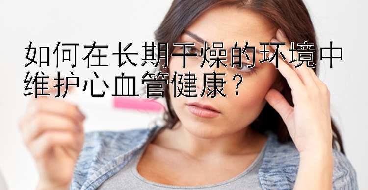 如何在长期干燥的环境中维护心血管健康？