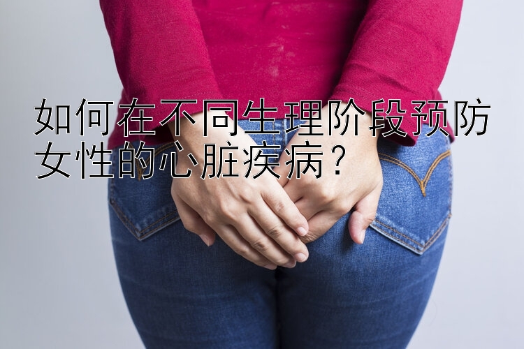 如何在不同生理阶段预防女性的心脏疾病？