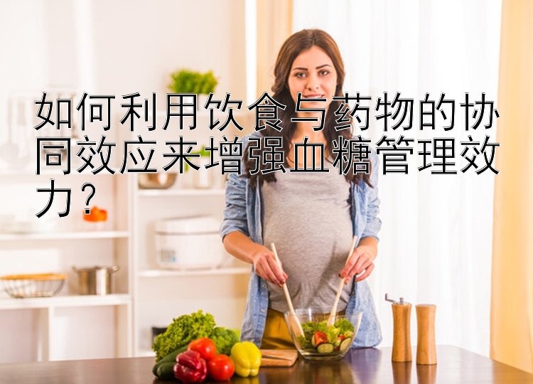 如何利用饮食与药物的协同效应来增强血糖管理效力？