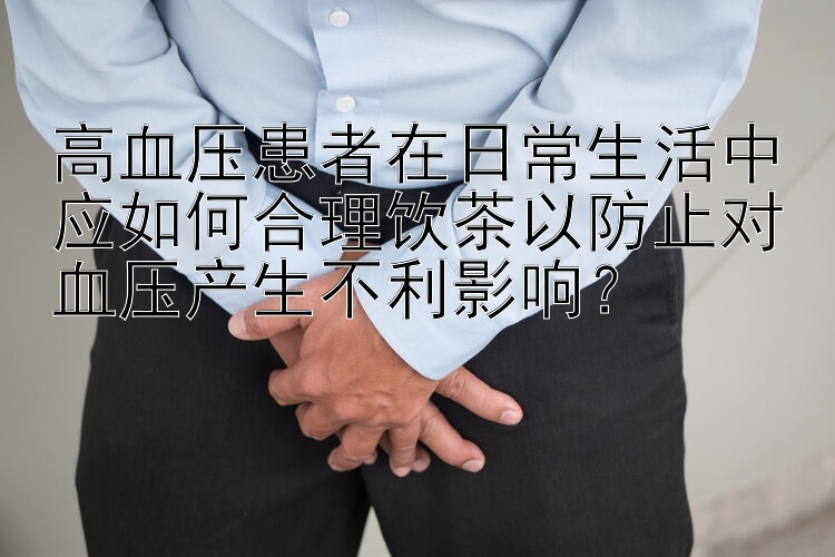 高血压患者在日常生活中应如何合理饮茶以防止对血压产生不利影响？