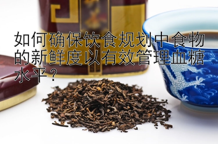 如何确保饮食规划中食物的新鲜度以有效管理血糖水平？