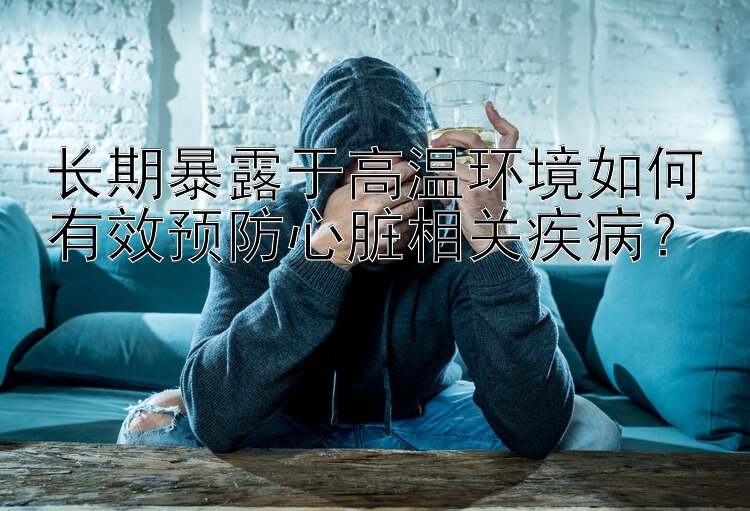 长期暴露于高温环境如何有效预防心脏相关疾病？