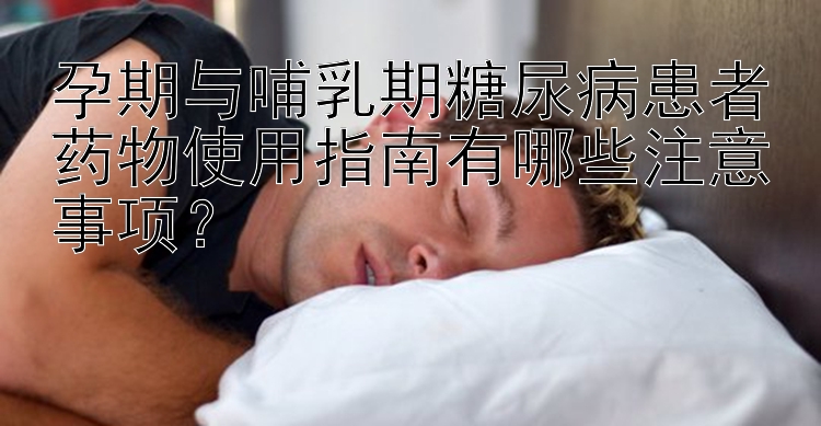 孕期与哺乳期糖尿病患者药物使用指南有哪些注意事项？