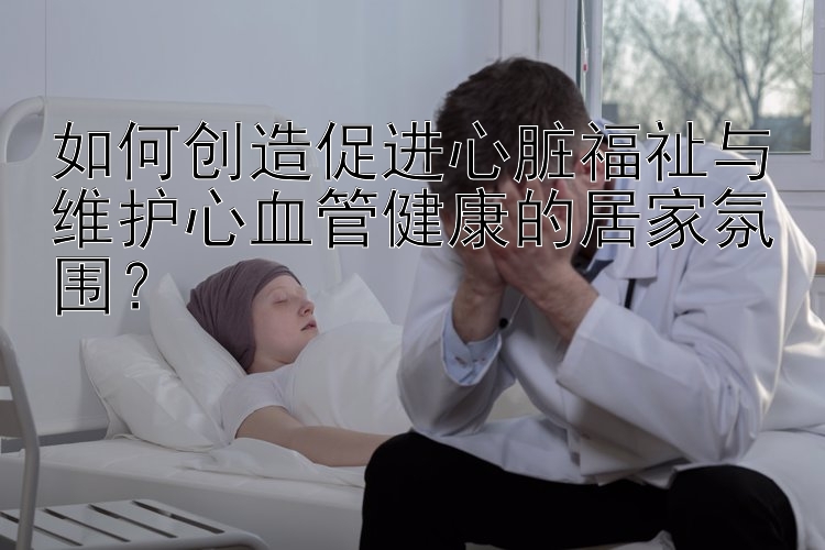 如何创造促进心脏福祉与维护心血管健康的居家氛围？