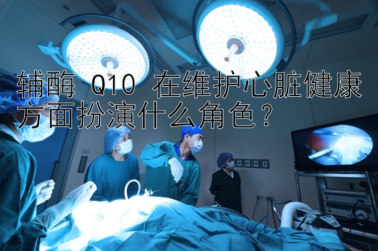 辅酶 Q10 在维护心脏健康方面扮演什么角色？