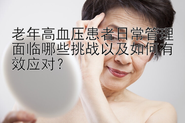 老年高血压患者日常管理面临哪些挑战以及如何有效应对？