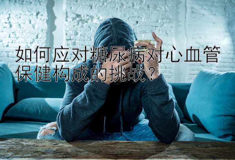 如何应对糖尿病对心血管保健构成的挑战？