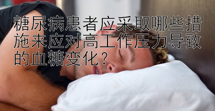 pk10遗漏预警 糖尿病患者应采取哪些措施来应对高工作压力导致的血糖变化？