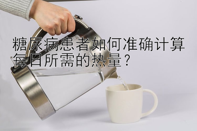 糖尿病患者如何准确计算每日所需的热量？