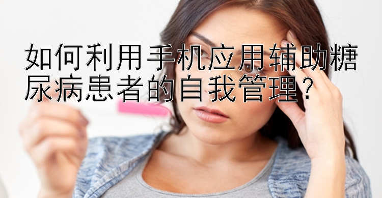 如何利用手机应用辅助糖尿病患者的自我管理？