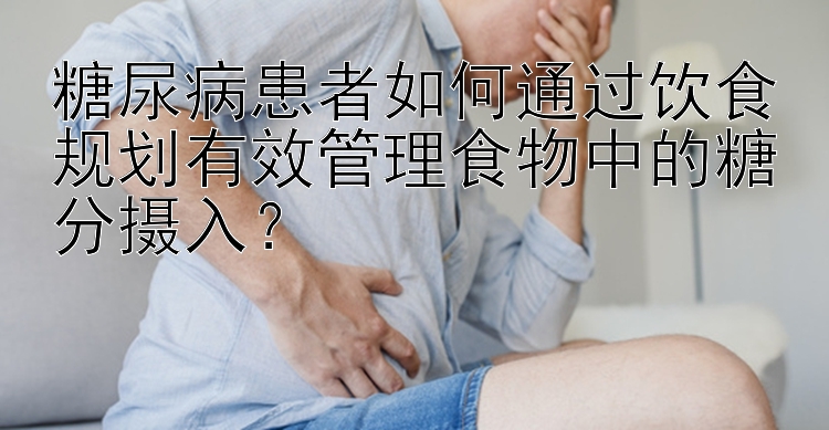 糖尿病患者如何通过饮食规划有效管理食物中的糖分摄入？