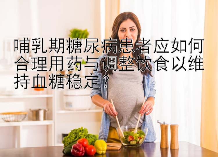 哺乳期糖尿病患者应如何合理用药与调整饮食以维持血糖稳定？