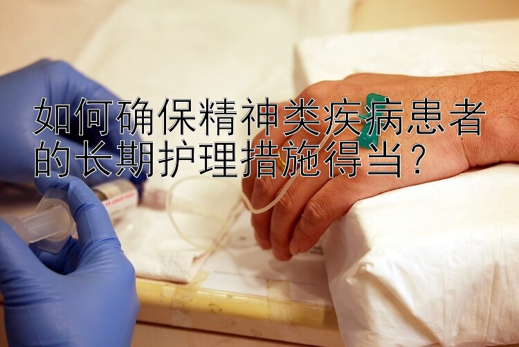 如何确保精神类疾病患者的长期护理措施得当？