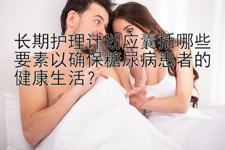 长期护理计划应囊括哪些要素以确保糖尿病患者的健康生活？