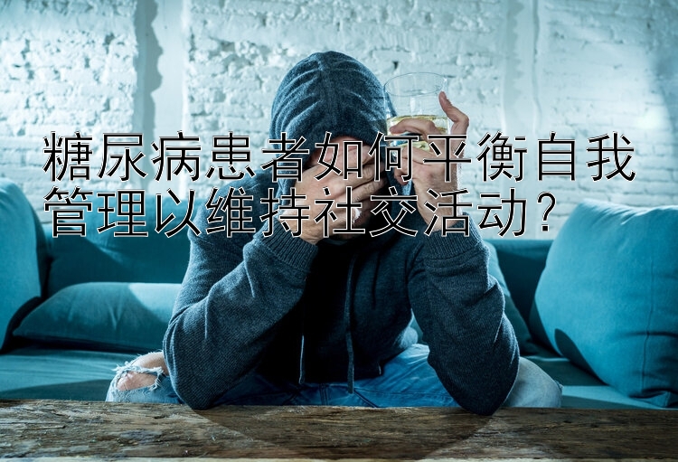 幸运飞艇彩票怎么玩的 糖尿病患者如何平衡自我管理以维持社交活动？