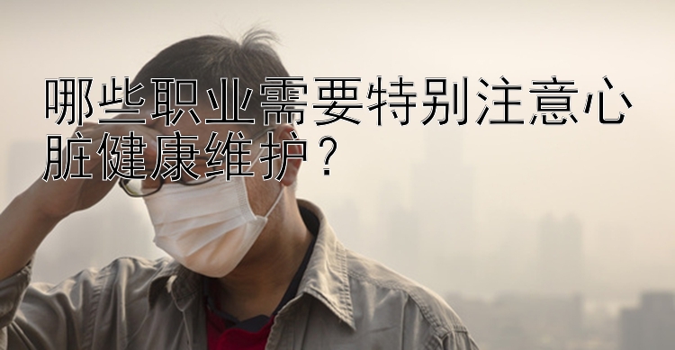 幸运飞艇特怎么看 哪些职业需要特别注意心脏健康维护？