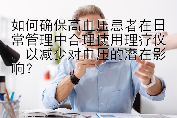 如何确保高血压患者在日常管理中合理使用理疗仪，以减少对血压的潜在影响？