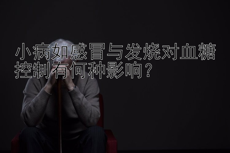 小病如感冒与发烧对血糖控制有何种影响？