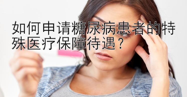 如何申请糖尿病患者的特殊医疗保障待遇？