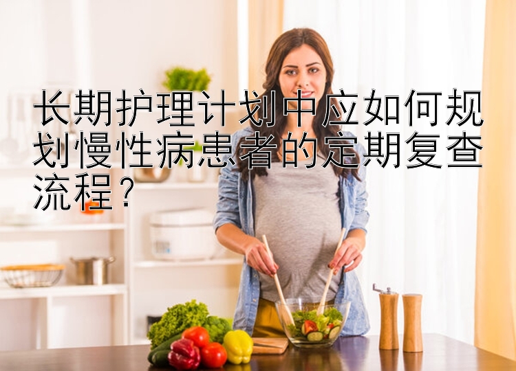 长期护理计划中应如何规划慢性病患者的定期复查流程？