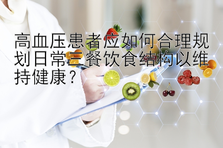 高血压患者应如何合理规划日常三餐饮食结构以维持健康？