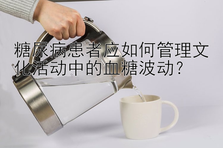 糖尿病患者应如何管理文化活动中的血糖波动？