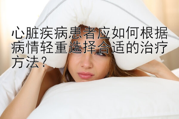 心脏疾病患者应如何根据病情轻重选择合适的治疗方法？