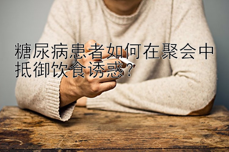 糖尿病患者如何在聚会中抵御饮食诱惑？