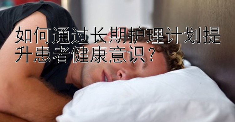 如何通过长期护理计划提升患者健康意识？