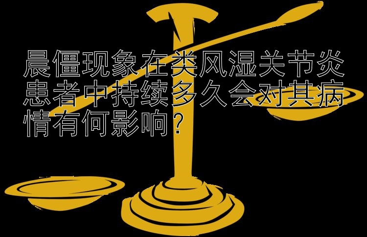 晨僵现象在类风湿关节炎患者中持续多久会对其病情有何影响？