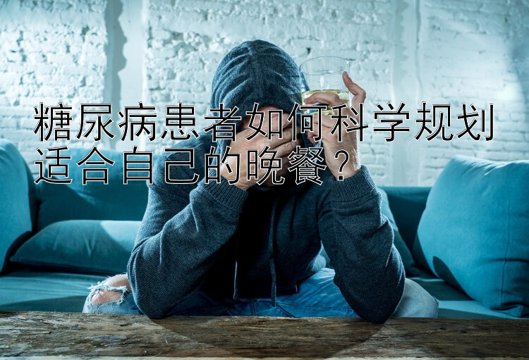 糖尿病患者如何科学规划适合自己的晚餐？