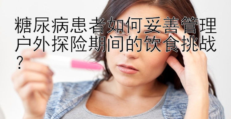 糖尿病患者如何妥善管理户外探险期间的饮食挑战？