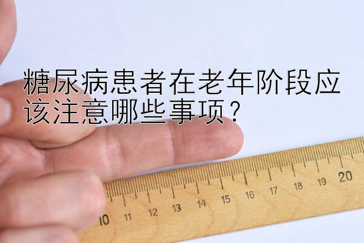 糖尿病患者在老年阶段应该注意哪些事项？