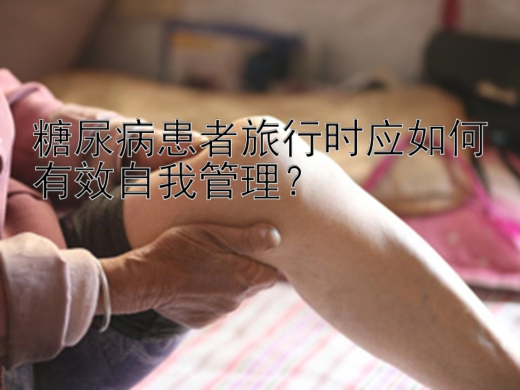 糖尿病患者旅行时应如何有效自我管理？