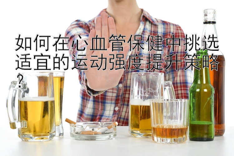 如何在心血管保健中挑选适宜的运动强度提升策略？