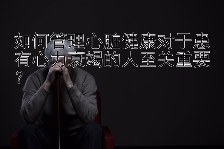 如何管理心脏健康对于患有心力衰竭的人至关重要？